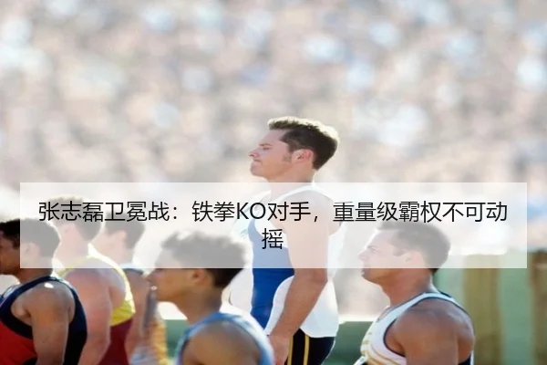 张志磊卫冕战：铁拳KO对手，重量级霸权不可动摇